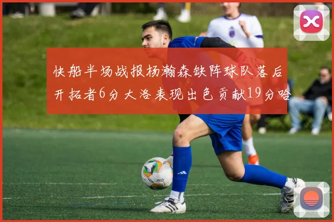 快船半场战报杨瀚森缺阵球队落后开拓者6分大洛表现出色贡献19分哈登也有14分进账