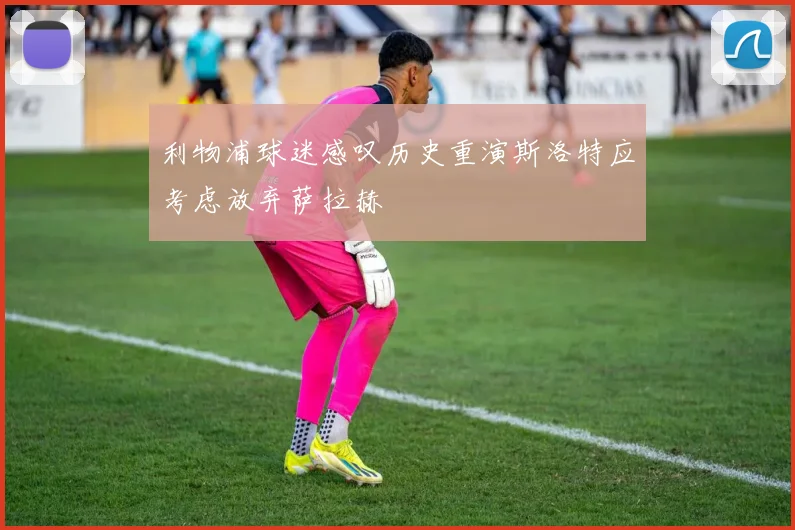 利物浦球迷感叹历史重演斯洛特应考虑放弃萨拉赫