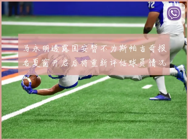 马永明透露国安暂不为斯帕吉奇报名夏窗开启后将重新评估球员情况