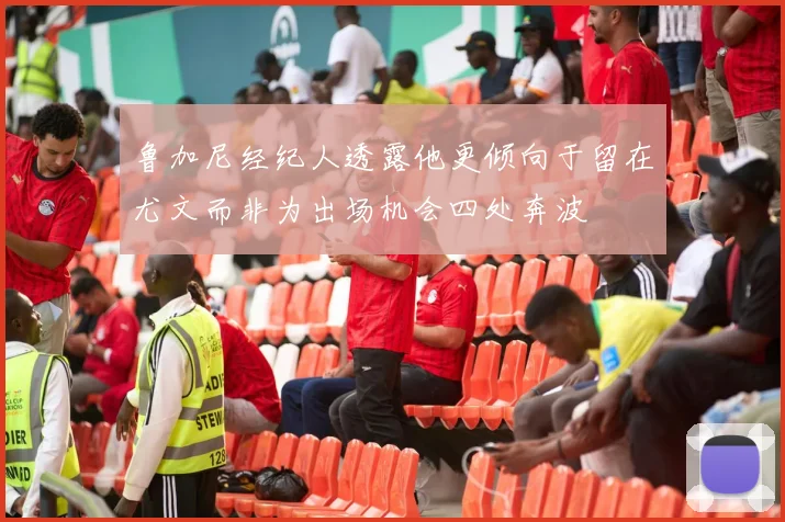 鲁加尼经纪人透露他更倾向于留在尤文而非为出场机会四处奔波