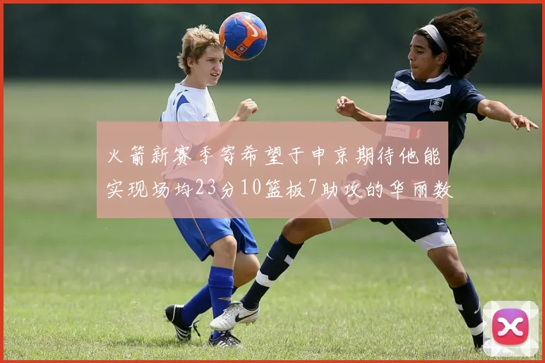 火箭新赛季寄希望于申京期待他能实现场均23分10篮板7助攻的华丽数据