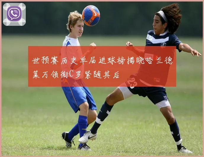 世预赛历史单届进球榜揭晓哈兰德莱万领衔C罗紧随其后