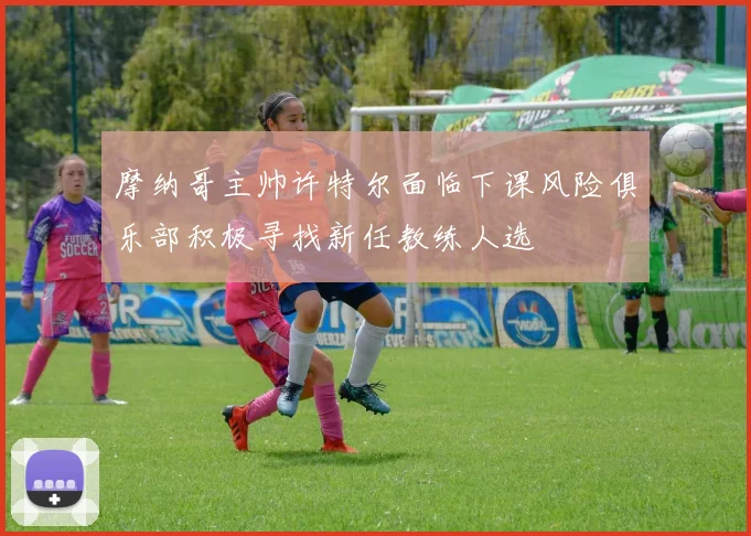 摩纳哥主帅许特尔面临下课风险俱乐部积极寻找新任教练人选