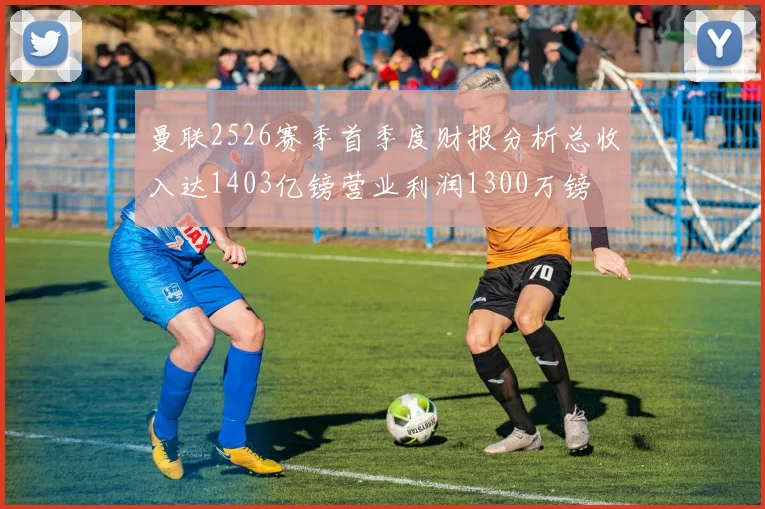 曼联2526赛季首季度财报分析总收入达1403亿镑营业利润1300万镑