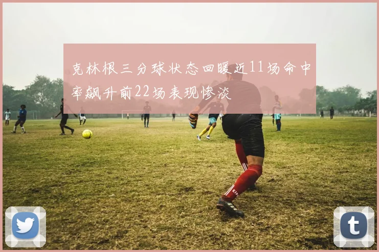 克林根三分球状态回暖近11场命中率飙升前22场表现惨淡