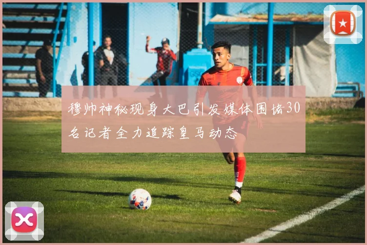 穆帅神秘现身大巴引发媒体围堵30名记者全力追踪皇马动态