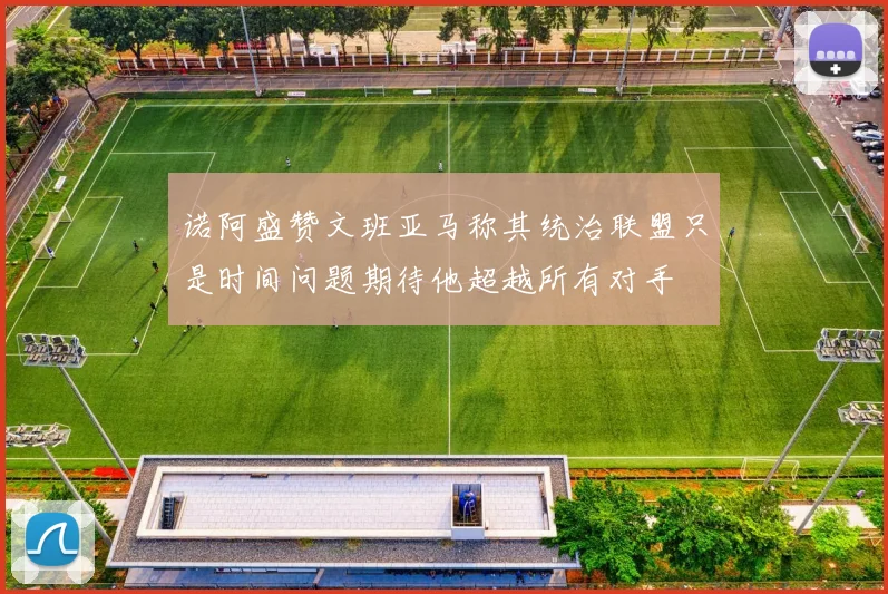 诺阿盛赞文班亚马称其统治联盟只是时间问题期待他超越所有对手