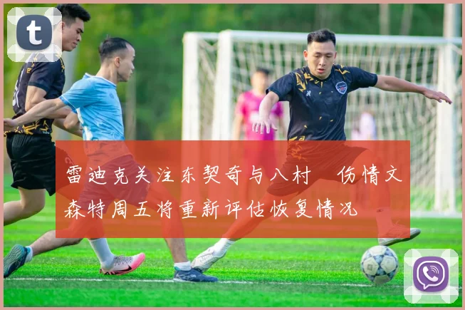 雷迪克关注东契奇与八村塁伤情文森特周五将重新评估恢复情况