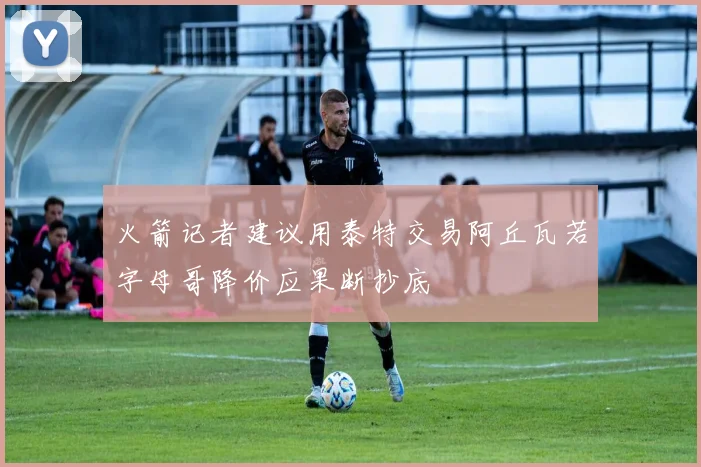 火箭记者建议用泰特交易阿丘瓦若字母哥降价应果断抄底