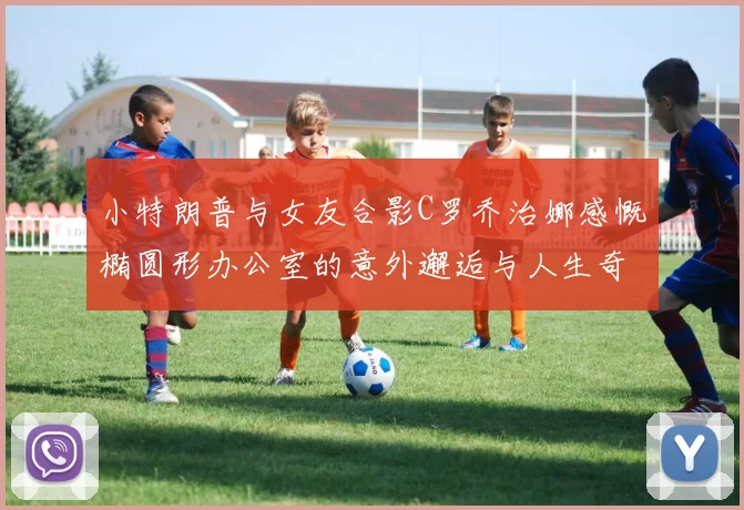 小特朗普与女友合影C罗乔治娜感慨椭圆形办公室的意外邂逅与人生奇遇