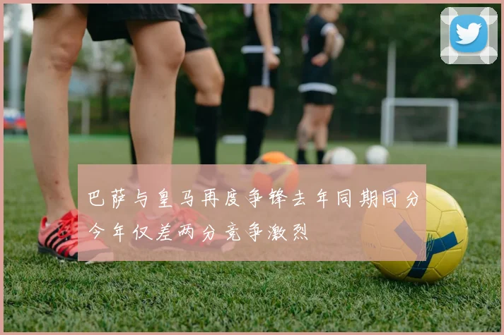 巴萨与皇马再度争锋去年同期同分今年仅差两分竞争激烈