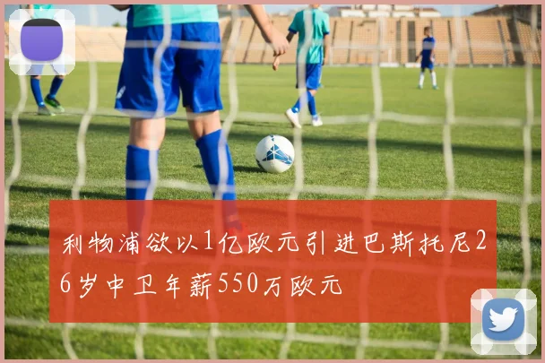 利物浦欲以1亿欧元引进巴斯托尼26岁中卫年薪550万欧元