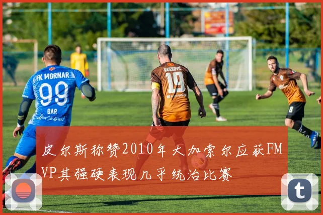 皮尔斯称赞2010年大加索尔应获FMVP其强硬表现几乎统治比赛