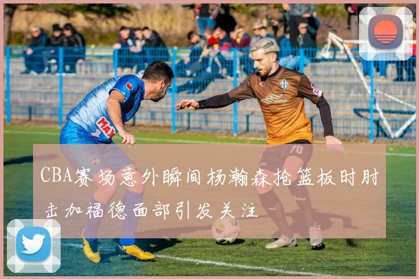 CBA赛场意外瞬间杨瀚森抢篮板时肘击加福德面部引发关注