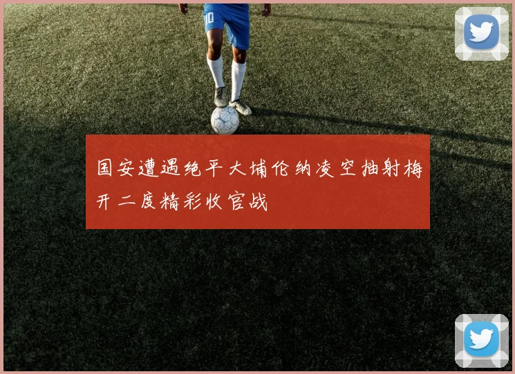国安遭遇绝平大埔伦纳凌空抽射梅开二度精彩收官战