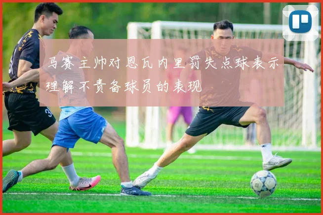 马赛主帅对恩瓦内里罚失点球表示理解不责备球员的表现