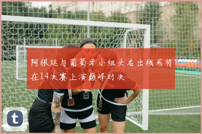 阿根廷与葡萄牙小组头名出线或将在14决赛上演巅峰对决