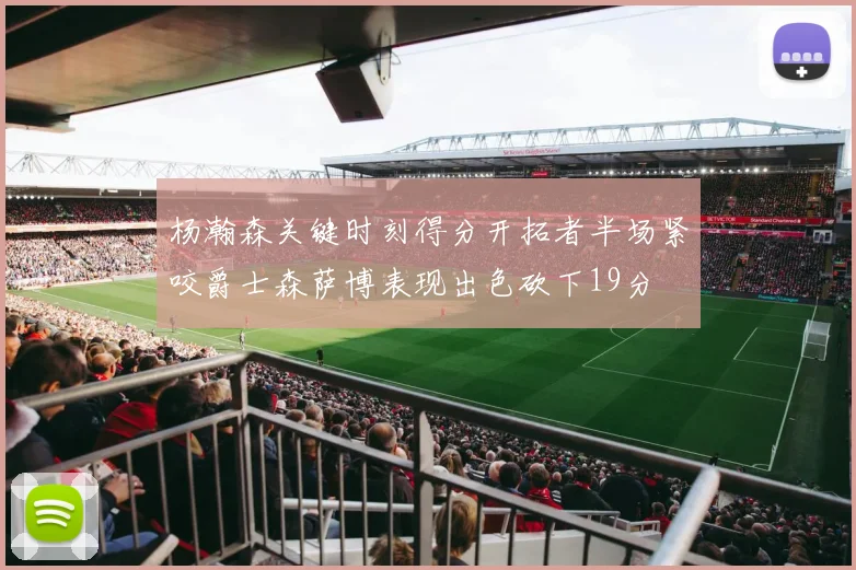 杨瀚森关键时刻得分开拓者半场紧咬爵士森萨博表现出色砍下19分