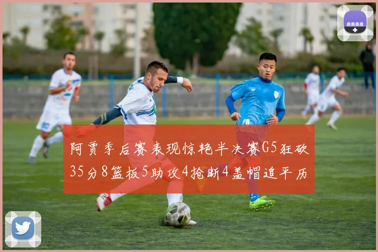 阿贾季后赛表现惊艳半决赛G5狂砍35分8篮板5助攻4抢断4盖帽追平历史纪录